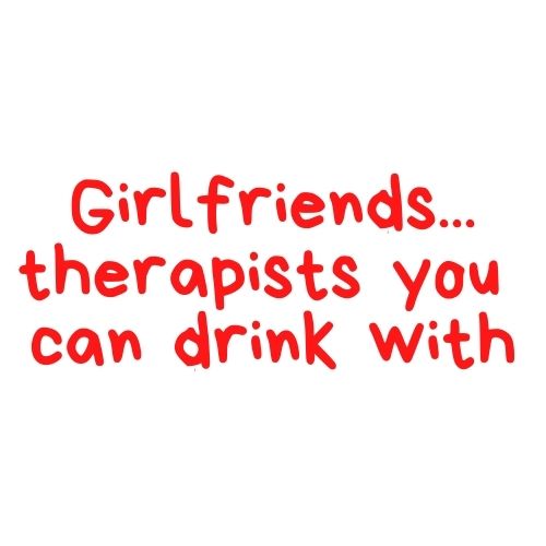 Girlfriends... Therapists You Can Drink With